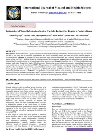 International Journal of Medical and Health Sciences
Journal Home Page: http://www.ijmhs.net ISSN:2277-4505

Original article
Epidemiology of Wound Infection in A Surgical Ward of a Tertiary Care Hospital in Northern Ghana
Stephen Apanga1*, Jerome Adda2, Mustapha Issahaku3, Jacob Amofa4, Kuewu Rita Ama Mawufemor5
1,2&3

Lecturers, Department of Community Health and Family Medicine, School of Medicine and Health
Sciences, University for Development Studies Tamale Ghana.
4&5
Research students, Department of Allied Health Sciences, Faculty of Nursing, School of Medicine and
Health Sciences, University for Development Studies Tamale Ghana.
ABSTRACT
Background: Wound infection is a global concern as it causes high morbidity and mortality with an associated high cost burden.
The aim of this study was to determine the prevalence and factors influencing wound infections in a referral teaching hospital of
Northern Ghana. Methods: A retrospective cross- sectional study where a month each was randomly selected to represent each
quarter of the year 2012. Medical records in inpatient folders and nurses note books of patients admitted to the surgical ward
diagnosed with wound infection by an attending physician were reviewed. Results: Out of the total of 1096 people admitted to the
surgical ward under the period of study, 354 of them were diagnosed as wound infection (community acquired and nosocomial)
cases resulting in an overall prevalence of 32.3%. The prevalence of wound infection was higher in males (61.5%) than in females
(38.5%). The prevalence of community acquired and nosocomial wound infections was 60.2% and 39.8% respectively. The
female gender (p<0.0001), living in a rural area (p=0.04) and diabetes (p=0.01) were found to be significant risk factors
influencing wound infection. Conclusion: The prevalence of wound infection was relatively high with nosocomial wound
infection accounting for approximately 40% of the total wound infections. The female gender, living in a rural setting and diabetes
where significant risk factors that influenced wound infection in this tertiary referral hospital.
KEYWORDS: Community acquired, Nosocomial, Northern Ghana, Wound infection, Tamale Teaching Hospital.
INTRODUCTION
Wound infection which is defined as the infection of a
wound caused by physical injury of the skin as a result of
penetrating trauma from plants, animals, guns, knives or
other objects [1], is increasingly becoming a global concern
with an increasing awareness of its cost burden [2, 3].
Wound infections are among the most common reasons why
people seek medical advice and in more serious acute
infections, may require admission to hospital for
management. These infections account for around 7% - 10%
of hospitalized patients in the United States [4]. Wound
infection especially those resulting from surgical wounds are
considered to be one of the most common nosocomial
infections and are generally a high cause of morbidity and
mortality [5-9].
A wide range of factors have been proven to influence
wound infection. Some of these factors include pre-existing
illness, wound class, wound contamination, extremes of
ages, malignancy, metabolic
diseases, malnutrition,
immunosuppression, cigarette smoking, remote site
infection, length of surgical operation,
emergency
procedures and long duration of pre and postoperative

Int J Med Health Sci. Oct 2013,Vol-2;Issue-4

hospitalization amongst others [10-16]. Information on the
prevalence and determinants of both community and
hospital acquired wound infections rarely exist in Ghana
generally and northern Ghana especially. We conducted a
retrospective study to determine the prevalence and factors
influencing wound infections in the surgical ward of the
only tertiary referral hospital in Northern Ghana.
MATERIALS AND METHODS
Study design
This was a retrospective cross- sectional study carried out
for the year 2012 in the surgical ward of the Tamale
Teaching Hospital in the Northern region of Ghana. The
Tamale Teaching Hospital is the only tertiary referral
hospital in northern Ghana and serves all the three regions
of northern of Ghana including the northern parts of Brong
Ahafo region and sometimes northern Cote D’Ivoire and
Togo and southern Burkina Faso. The hospital is located in
Tamale which is the regional capital of the Northern region.
The hospital has a bed capacity of over 900 and is used by

444

 