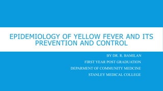 EPIDEMIOLOGY OF YELLOW FEVER AND ITS
PREVENTION AND CONTROL
BY DR. R. BAMILAN
FIRST YEAR POST GRADUATION
DEPARMENT OF COMMUNITY MEDCINE
STANLEY MEDICAL COLLEGE
 