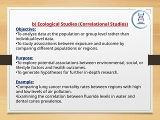 b) Ecological Studies (Correlational Studies)
Objective:
•To analyze data at the population or group level rather than
individual-level data.
•To study associations between exposure and outcome by
comparing different populations or regions.
Purpose:
•To explore potential associations between environmental, social, or
lifestyle factors and health outcomes.
•To generate hypotheses for further in-depth research.
Example:
•Comparing lung cancer mortality rates between regions with high
and low levels of air pollution.
•Examining the correlation between fluoride levels in water and
dental caries prevalence.
 