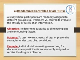 a) Randomized Controlled Trials (RCTs):
A study where participants are randomly assigned to
different groups (e.g., treatment vs. control) to evaluate
the efficacy or safety of an intervention.
Objective: To determine causality by eliminating bias
and confounding factors.
Purpose: To test new treatments, drugs, or preventive
strategies under controlled conditions.
Example: A clinical trial evaluating a new drug for
diabetes where participants are randomly assigned to
receive the drug or a placebo.
 