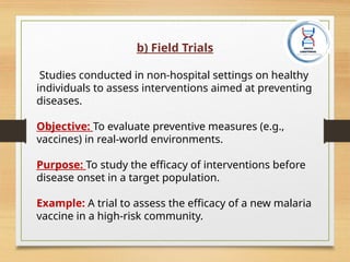 b) Field Trials
Studies conducted in non-hospital settings on healthy
individuals to assess interventions aimed at preventing
diseases.
Objective: To evaluate preventive measures (e.g.,
vaccines) in real-world environments.
Purpose: To study the efficacy of interventions before
disease onset in a target population.
Example: A trial to assess the efficacy of a new malaria
vaccine in a high-risk community.
 