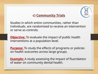 c) Community Trials
Studies in which entire communities, rather than
individuals, are randomized to receive an intervention
or serve as controls.
Objective: To evaluate the impact of public health
interventions at a population level.
Purpose: To study the effects of programs or policies
on health outcomes across large groups.
Example: A study assessing the impact of fluoridation
of water on community dental health.
 