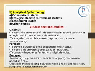 ii) Analytical Epidemiology
a] Cross-sectional studies
b] Ecological studies ( Correlational studies )
c] Case-control studies
d] Cohort studies
a] Cross-sectional studies-
Objective:
•To assess the prevalence of a disease or health-related condition at
a single point in time or over a short duration.
•To study the relationship between exposure and outcome
simultaneously.
Purpose:
•To provide a snapshot of the population's health status.
•To identify the prevalence of diseases or risk factors.
•To generate hypotheses for further analytical studies.
Example :
•Measuring the prevalence of anemia among pregnant women
attending a clinic.
•Assessing the relationship between smoking habits and respiratory
symptoms in a population survey.
 