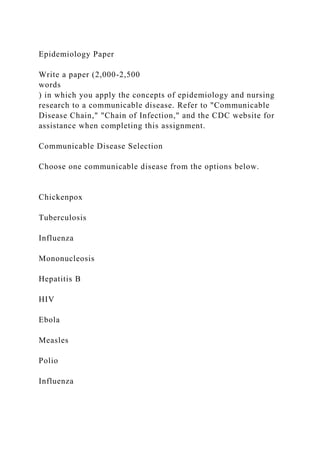 Epidemiology Paper
Write a paper (2,000-2,500
words
) in which you apply the concepts of epidemiology and nursing
research to a communicable disease. Refer to "Communicable
Disease Chain," "Chain of Infection," and the CDC website for
assistance when completing this assignment.
Communicable Disease Selection
Choose one communicable disease from the options below.
Chickenpox
Tuberculosis
Influenza
Mononucleosis
Hepatitis B
HIV
Ebola
Measles
Polio
Influenza
 