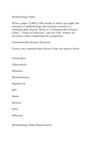 Epidemiology Paper
Write a paper (2,000-2,500 words) in which you apply the
concepts of epidemiology and nursing research to a
communicable disease. Refer to "Communicable Disease
Chain," "Chain of Infection," and the CDC website for
assistance when completing this assignment.
Communicable Disease Selection
Choose one communicable disease from the options below.
Chickenpox
Tuberculosis
Influenza
Mononucleosis
Hepatitis B
HIV
Ebola
Measles
Polio
Influenza
Epidemiology Paper Requirements
 