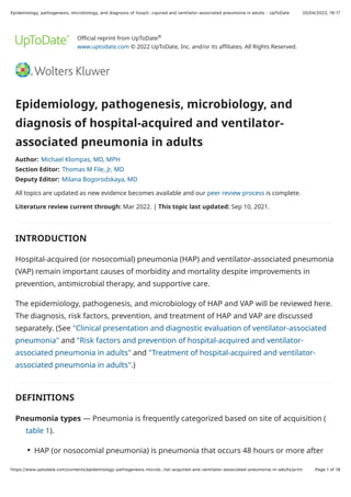 20/04/2022, 16:17
Epidemiology, pathogenesis, microbiology, and diagnosis of hospit…cquired and ventilator-associated pneumonia in adults - UpToDate
Page 1 of 18
https://www.uptodate.com/contents/epidemiology-pathogenesis-microb…ital-acquired-and-ventilator-associated-pneumonia-in-adults/print
Official reprint from UpToDate
www.uptodate.com © 2022 UpToDate, Inc. and/or its affiliates. All Rights Reserved.
Epidemiology, pathogenesis, microbiology, and
diagnosis of hospital-acquired and ventilator-
associated pneumonia in adults
Author: Michael Klompas, MD, MPH
Section Editor: Thomas M File, Jr, MD
Deputy Editor: Milana Bogorodskaya, MD
All topics are updated as new evidence becomes available and our peer review process is complete.
Literature review current through: Mar 2022. | This topic last updated: Sep 10, 2021.
INTRODUCTION
Hospital-acquired (or nosocomial) pneumonia (HAP) and ventilator-associated pneumonia
(VAP) remain important causes of morbidity and mortality despite improvements in
prevention, antimicrobial therapy, and supportive care.
The epidemiology, pathogenesis, and microbiology of HAP and VAP will be reviewed here.
The diagnosis, risk factors, prevention, and treatment of HAP and VAP are discussed
separately. (See "Clinical presentation and diagnostic evaluation of ventilator-associated
pneumonia" and "Risk factors and prevention of hospital-acquired and ventilator-
associated pneumonia in adults" and "Treatment of hospital-acquired and ventilator-
associated pneumonia in adults".)
DEFINITIONS
Pneumonia types — Pneumonia is frequently categorized based on site of acquisition (
table 1).
®
HAP (or nosocomial pneumonia) is pneumonia that occurs 48 hours or more after
●
 