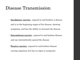 Disease Transmission
• Incubatory carrier: exposed to and harbors a disease
and is in the beginning stages of the disease, showing
symptoms, and has the ability to transmit the disease
• Intermittent carrier: exposed to and harbors disease
and can intermittently spread the disease
• Passive carrier: exposed to and harbors disease
causing organism, but has no signs or symptoms
 