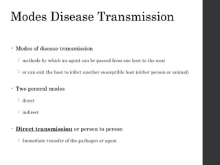 Modes Disease Transmission
• Modes of disease transmission
 methods by which an agent can be passed from one host to the next
 or can exit the host to infect another susceptible host (either person or animal)
• Two general modes
 direct
 indirect
• Direct transmission or person to person
 Immediate transfer of the pathogen or agent
 