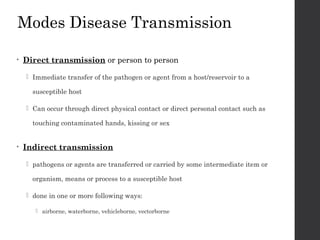 Modes Disease Transmission
• Direct transmission or person to person
 Immediate transfer of the pathogen or agent from a host/reservoir to a
susceptible host
 Can occur through direct physical contact or direct personal contact such as
touching contaminated hands, kissing or sex
• Indirect transmission
 pathogens or agents are transferred or carried by some intermediate item or
organism, means or process to a susceptible host
 done in one or more following ways:
 airborne, waterborne, vehicleborne, vectorborne
 