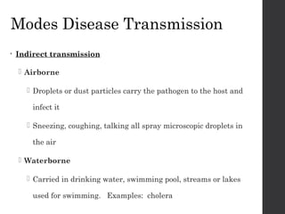 Modes Disease Transmission
• Indirect transmission
 Airborne
 Droplets or dust particles carry the pathogen to the host and
infect it
 Sneezing, coughing, talking all spray microscopic droplets in
the air
 Waterborne
 Carried in drinking water, swimming pool, streams or lakes
used for swimming. Examples: cholera
 