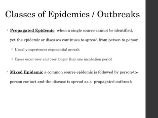 Classes of Epidemics / Outbreaks
• Propagated Epidemic when a single source cannot be identified,
yet the epidemic or diseases continues to spread from person to person
 Usually experiences exponential growth
 Cases occur over and over longer than one incubation period
• Mixed Epidemic a common source epidemic is followed by person-to-
person contact and the disease is spread as a propagated outbreak
 
