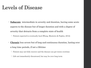 Levels of Disease
• Subacute intermediate in severity and duration, having some acute
aspects to the disease but of longer duration and with a degree of
severity that detracts from a complete state of health
 Patient expected to eventually heal (Wang, Monteiro & Popkin, 2012)
• Chronic less severe but of long and continuous duration, lasting over
a long time periods, if not a lifetime
 Patient may not fully recover and the disease can get worse overtime
 Life not immediately threatened, but may be over long term
 