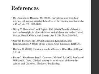 References
• De Onis M and Blossner M. (2000). Prevalence and trends of
overweight among preschool children in developing countries. Am
J ClinNutr; 72:1032–1039.
• Wang Y, Monteiro C and Popkin BM. (2002) Trends of obesity
and underweight in older children and adolescents in the United
States, Brazil, China, and Russia. Am J Clin Nutr.75:971-7.
• Godwin Stewart. (2013) Globalization, Education, and
Emiratisation: A Study of the United Arab Emirates. EJISDC.
• Haslam D. (2013) Obesity: a medical history. Obes Rev.; 8 Suppl
1:31-6.
• Peter G. Kopelman, Ian D. Caterson, Michael J. (2005) Stock and
William H. Dietz. Clinical obesity in adults and children: In
Adults and Children. Blackwell Publishing.
 