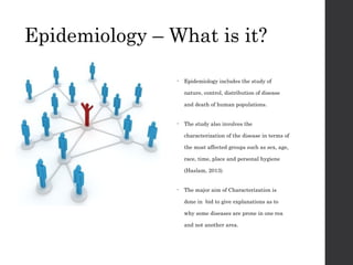 Epidemiology – What is it?
• Epidemiology includes the study of
nature, control, distribution of disease
and death of human populations.
• The study also involves the
characterization of the disease in terms of
the most affected groups such as sex, age,
race, time, place and personal hygiene
(Haslam, 2013)
• The major aim of Characterization is
done in bid to give explanations as to
why some diseases are prone in one rea
and not another area.
 