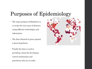Purposes of Epidemiology
• The major purpose of Epidemics is
to study the root cause of diseases
using different technologies and
information
• The data obtained is given against
a given hypothesis
• Finally the data is used in
providing a basis for developing
control mechanisms and
procedures who are at risks.
 