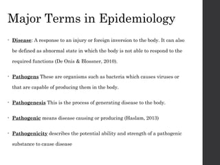 Major Terms in Epidemiology
• Disease: A response to an injury or foreign inversion to the body. It can also
be defined as abnormal state in which the body is not able to respond to the
required functions (De Onis & Blossner, 2010).
• Pathogens These are organisms such as bacteria which causes viruses or
that are capable of producing them in the body.
• Pathogenesis This is the process of generating disease to the body.
• Pathogenic means disease causing or producing (Haslam, 2013)
• Pathogenicity describes the potential ability and strength of a pathogenic
substance to cause disease
 