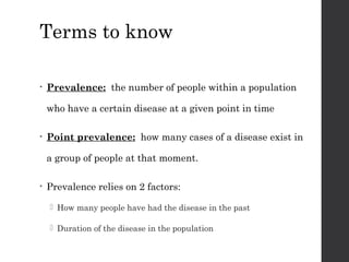 Terms to know
• Prevalence: the number of people within a population
who have a certain disease at a given point in time
• Point prevalence: how many cases of a disease exist in
a group of people at that moment.
• Prevalence relies on 2 factors:
 How many people have had the disease in the past
 Duration of the disease in the population
 
