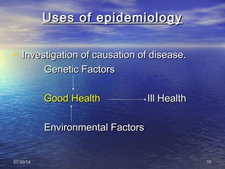 07/30/1407/30/14 1010
Uses of epidemiologyUses of epidemiology
• Investigation of causation of disease.Investigation of causation of disease.
Genetic FactorsGenetic Factors
Good HealthGood Health Ill HealthIll Health
Environmental FactorsEnvironmental Factors
 