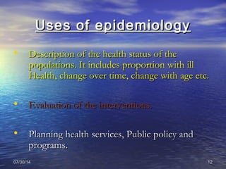 07/30/1407/30/14 1212
Uses of epidemiologyUses of epidemiology
• Description of the health status of theDescription of the health status of the
populations. It includes proportion with illpopulations. It includes proportion with ill
Health, change over time, change with age etc.Health, change over time, change with age etc.
• Evaluation of the interventions.Evaluation of the interventions.
• Planning health services, Public policy andPlanning health services, Public policy and
programs.programs.
 