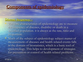 07/30/1407/30/14 1414
Components of epidemiologyComponents of epidemiology
Disease frequency: -Disease frequency: -
• The core characteristics of epidemiology are to measureThe core characteristics of epidemiology are to measure
the frequency of diseases, disability or death in athe frequency of diseases, disability or death in a
specified population. it is always as the rate, ratio andspecified population. it is always as the rate, ratio and
proportion.proportion.
• Much of the subject of epidemiology subject matter ofMuch of the subject of epidemiology subject matter of
measurement of diseases and health related events fallsmeasurement of diseases and health related events falls
in the domain of biostatistics, which is a basic tool ofin the domain of biostatistics, which is a basic tool of
epidemiology. This helps to development of strategiesepidemiology. This helps to development of strategies
for prevention or control of health related problems.for prevention or control of health related problems.
 