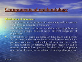 07/30/1407/30/14 1515
Components of epidemiologyComponents of epidemiology
Distribution of diseases: -Distribution of diseases: -
• Health events occur in pattern in community and this patternHealth events occur in pattern in community and this pattern
varies from community to community.varies from community to community.
• Also health events or diseases condition affect population atAlso health events or diseases condition affect population at
various age groups, different sexes, different subgroups ofvarious age groups, different sexes, different subgroups of
population.population.
• Distributions of events are based on time, place, and person.Distributions of events are based on time, place, and person.
We can analyze whether any increases or decreases occur for aWe can analyze whether any increases or decreases occur for a
particular condition. Epidemiology addresses itself to a studyparticular condition. Epidemiology addresses itself to a study
of these variations or patterns, which may suggest or lead toof these variations or patterns, which may suggest or lead to
measure to control or prevent the diseases. An importantmeasure to control or prevent the diseases. An important
outcome of this study is formulation of etiological hypothesis.outcome of this study is formulation of etiological hypothesis.
 