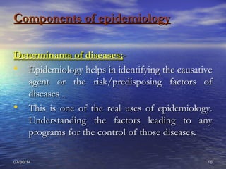 07/30/1407/30/14 1616
Components of epidemiologyComponents of epidemiology
Determinants of diseases;Determinants of diseases;--
• Epidemiology helps in identifying the causativeEpidemiology helps in identifying the causative
agent or the risk/predisposing factors ofagent or the risk/predisposing factors of
diseases .diseases .
• This is one of the real uses of epidemiology.This is one of the real uses of epidemiology.
Understanding the factors leading to anyUnderstanding the factors leading to any
programs for the control of those diseases.programs for the control of those diseases.
 
