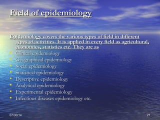 07/30/1407/30/14 2121
Field of epidemiologyField of epidemiology
Epidemiology covers the various types of field in differentEpidemiology covers the various types of field in different
types of activities. It is applied in every field as agricultural,types of activities. It is applied in every field as agricultural,
economics, statistics etc. They are aseconomics, statistics etc. They are as
• Clinical epidemiologyClinical epidemiology
• Geographical epidemiologyGeographical epidemiology
• Social epidemiologySocial epidemiology
• Statistical epidemiologyStatistical epidemiology
• Descriptive epidemiologyDescriptive epidemiology
• Analytical epidemiologyAnalytical epidemiology
• Experimental epidemiologyExperimental epidemiology
• Infectious diseases epidemiology etc.Infectious diseases epidemiology etc.
 