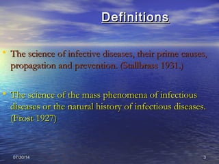 07/30/1407/30/14 33
DefinitionsDefinitions
• The science of infective diseases, their prime causes,The science of infective diseases, their prime causes,
propagation and prevention. (Stallbrass 1931.)propagation and prevention. (Stallbrass 1931.)
• The science of the mass phenomena of infectiousThe science of the mass phenomena of infectious
diseases or the natural history of infectious diseases.diseases or the natural history of infectious diseases.
(Frost 1927)(Frost 1927)
 