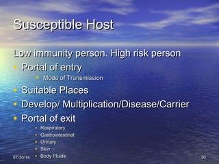 Susceptible HostSusceptible Host
Low immunity person. High risk personLow immunity person. High risk person
• Portal of entryPortal of entry
 Mode of TransmissionMode of Transmission
• Suitable PlacesSuitable Places
• Develop/ Multiplication/Disease/CarrierDevelop/ Multiplication/Disease/Carrier
• Portal of exitPortal of exit
• RespiratoryRespiratory
• GastrointestinalGastrointestinal
• UrinaryUrinary
• SkinSkin
• Body FluidsBody Fluids07/30/1407/30/14 3030
 