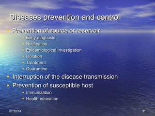Diseases prevention and controlDiseases prevention and control
• Prevention of source or reservoirPrevention of source or reservoir
• Early diagnosisEarly diagnosis
• NotificationNotification
• Epidemiological InvestigationEpidemiological Investigation
• IsolationIsolation
• TreatmentTreatment
• QuarantineQuarantine
• Interruption of the disease transmissionInterruption of the disease transmission
• Prevention of susceptible hostPrevention of susceptible host
• ImmunizationImmunization
• Health educationHealth education
07/30/1407/30/14 3131
 