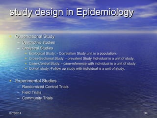 study design in Epidemiologystudy design in Epidemiology
• Observational StudyObservational Study
– Descriptive studiesDescriptive studies
– Analytical StudiesAnalytical Studies
• Ecological Study: - Correlation Study unit is a population.Ecological Study: - Correlation Study unit is a population.
• Cross-Sectional Study: - prevalent Study Individual is a unit of study.Cross-Sectional Study: - prevalent Study Individual is a unit of study.
• Case-Control Study: - case-reference with individual is a unit of study.Case-Control Study: - case-reference with individual is a unit of study.
• Cohort study:-Follow up study with individual is a unit of study.Cohort study:-Follow up study with individual is a unit of study.
  
• Experimental StudiesExperimental Studies
– Randomized Control TrialsRandomized Control Trials
– Field TrialsField Trials
– Community TrialsCommunity Trials
  
07/30/1407/30/14 3434
 
