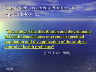 07/30/1407/30/14 55
The widely accepted definition ofThe widely accepted definition of
epidemiology is,epidemiology is,
• ""The study of the distribution and determinantsThe study of the distribution and determinants
of health related states or events in specifiedof health related states or events in specified
population and the application of the study topopulation and the application of the study to
control of health problems“control of health problems“
(J.M. Last 1988)(J.M. Last 1988)
 