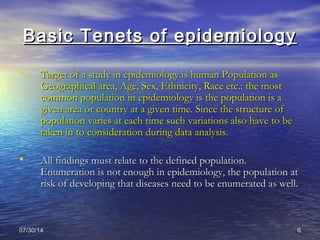 07/30/1407/30/14 66
Basic Tenets of epidemiologyBasic Tenets of epidemiology
• Target of a study in epidemiology is human Population asTarget of a study in epidemiology is human Population as
Geographical area, Age, Sex, Ethnicity, Race etc.: the mostGeographical area, Age, Sex, Ethnicity, Race etc.: the most
common population in epidemiology is the population is acommon population in epidemiology is the population is a
given area or country at a given time. Since the structure ofgiven area or country at a given time. Since the structure of
population varies at each time such variations also have to bepopulation varies at each time such variations also have to be
taken in to consideration during data analysis.taken in to consideration during data analysis.
• All findings must relate to the defined population.All findings must relate to the defined population.
Enumeration is not enough in epidemiology, the population atEnumeration is not enough in epidemiology, the population at
risk of developing that diseases need to be enumerated as well.risk of developing that diseases need to be enumerated as well.
 