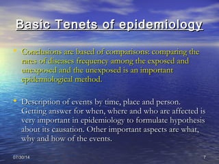 07/30/1407/30/14 77
Basic Tenets of epidemiologyBasic Tenets of epidemiology
• Conclusions are based of comparisons: comparing theConclusions are based of comparisons: comparing the
rates of diseases frequency among the exposed andrates of diseases frequency among the exposed and
unexposed and the unexposed is an importantunexposed and the unexposed is an important
epidemiological method.epidemiological method.
• Description of events by time, place and person.Description of events by time, place and person.
Getting answer for when, where and who are affected isGetting answer for when, where and who are affected is
very important in epidemiology to formulate hypothesisvery important in epidemiology to formulate hypothesis
about its causation. Other important aspects are what,about its causation. Other important aspects are what,
why and how of the events.why and how of the events.
 