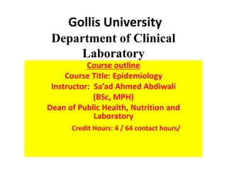 Gollis University
Department of Clinical
Laboratory
Course outline
Course Title: Epidemiology
Instructor: Sa’ad Ahmed Abdiwali
(BSc, MPH)
Dean of Public Health, Nutrition and
Laboratory
Credit Hours: 4 / 64 contact hours/
 