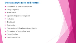 Diseases prevention and control
 Prevention of source or reservoir
 Early diagnosis
 Notification
 Epidemiological Investigation
 Isolation
 Treatment
 Quarantine
 Interruption of the disease transmission
 Prevention of susceptible host
 Immunization
 Health education
 
