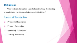 Definition:
“Prevention is the action aimed at eradicating, eliminating
or minimizing the impact of disease and disability.”
Levels of Prevention
 Primordial Prevention
 Primary Prevention
 Secondary Prevention
 Tertiary Prevention
 