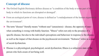 Concept of disease
 The Oxford English Dictionary defines disease as "a condition of the body or some part of the
body in which its functions are disrupted or deranged".
 From an ecological point of view, disease is defined as "a maladjustment of the human organism to
the environment".
 The term "disease" literally means "without ease" (uneasiness) - disease, the opposite of ease -
when something is wrong with bodily function. "Illness" refers not only to the presence of a
specific disease, but also to the individual's perceptions and behaviour in response to the disease,
as well as the impact of that disease on the psychosocial environment. "Sickness" refers to a state
of social dysfunction.
 Disease is a physiological, psychological, social dysfunction; Illness is a subjective state of the
person who feels aware of not being well.
 