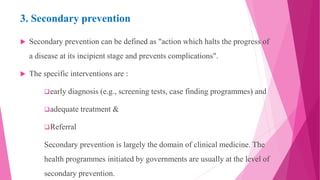 3. Secondary prevention
 Secondary prevention can be defined as "action which halts the progress of
a disease at its incipient stage and prevents complications".
 The specific interventions are :
early diagnosis (e.g., screening tests, case finding programmes) and
adequate treatment &
Referral
Secondary prevention is largely the domain of clinical medicine. The
health programmes initiated by governments are usually at the level of
secondary prevention.
 