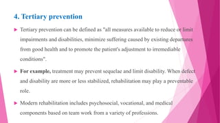 4. Tertiary prevention
 Tertiary prevention can be defined as "all measures available to reduce or limit
impairments and disabilities, minimize suffering caused by existing departures
from good health and to promote the patient's adjustment to irremediable
conditions".
 For example, treatment may prevent sequelae and limit disability. When defect
and disability are more or less stabilized, rehabilitation may play a preventable
role.
 Modern rehabilitation includes psychosocial, vocational, and medical
components based on team work from a variety of professions.
 