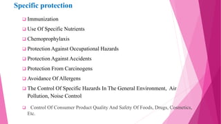 Specific protection
 Immunization
 Use Of Specific Nutrients
 Chemoprophylaxis
 Protection Against Occupational Hazards
 Protection Against Accidents
 Protection From Carcinogens
 Avoidance Of Allergens
 The Control Of Specific Hazards In The General Environment, Air
Pollution, Noise Control
 Control Of Consumer Product Quality And Safety Of Foods, Drugs, Cosmetics,
Etc.
 