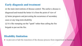 Early diagnosis and treatment
@ the main interventions of disease control. The earlier a disease is
diagnosed and treated the better it is from the point of view of
@ better prognosis and preventing the occurrence of secondary
cases or any long-term disability
@ It is like stamping out the "spark" rather than calling the fire
brigade to put out the fire.
Disability limitation
 to prevent or halt the transition of the disease process from impairment to handicap.
 