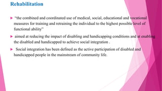 Rehabilitation
 “the combined and coordinated use of medical, social, educational and vocational
measures for training and retraining the individual to the highest possible level of
functional ability”
 aimed at reducing the impact of disabling and handicapping conditions and at enabling
the disabled and handicapped to achieve social integration .
 Social integration has been defined as the active participation of disabled and
handicapped people in the mainstream of community life.
 