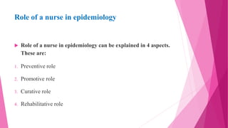 Role of a nurse in epidemiology
 Role of a nurse in epidemiology can be explained in 4 aspects.
These are:
1. Preventive role
2. Promotive role
3. Curative role
4. Rehabilitative role
 