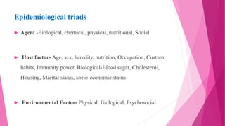 Epidemiological triads
 Agent -Biological, chemical, physical, nutritional, Social
 Host factor- Age, sex, heredity, nutrition, Occupation, Custom,
habits, Immunity power, Biological-Blood sugar, Cholesterol,
Housing, Marital status, socio-economic status
 Environmental Factor- Physical, Biological, Psychosocial
 