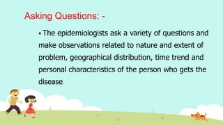 Asking Questions: -
 The epidemiologists ask a variety of questions and
make observations related to nature and extent of
problem, geographical distribution, time trend and
personal characteristics of the person who gets the
disease.
 