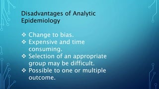 Disadvantages of Analytic
Epidemiology
 Change to bias.
 Expensive and time
consuming.
 Selection of an appropriate
group may be difficult.
 Possible to one or multiple
outcome.
 