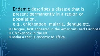 Endemic describes a disease that is
present permanently in a region or
population.
e.g., chickenpox, malaria, dengue etc.
 Dengue, first appeared in the Americans and Caribbea
 Chickenpox in the UK.
 Malaria that is endemic to Africa.
 