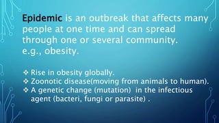 Epidemic is an outbreak that affects many
people at one time and can spread
through one or several community.
e.g., obesity.
 Rise in obesity globally.
 Zoonotic disease(moving from animals to human).
 A genetic change (mutation) in the infectious
agent (bacteri, fungi or parasite) .
 