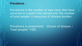 Prevalence :
Prevalence is the number of new cases that have
occurred in a given time period over the number
of total people. It measures of disease burden.
Prevalence (a proportion): [(Cases of disease /
Total people) *100]
 
